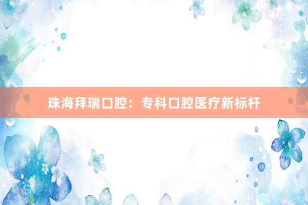 珠海拜瑞口腔：专科口腔医疗新标杆