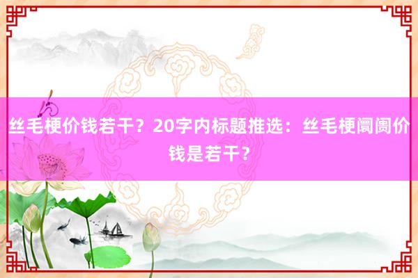 丝毛梗价钱若干？20字内标题推选：丝毛梗阛阓价钱是若干？